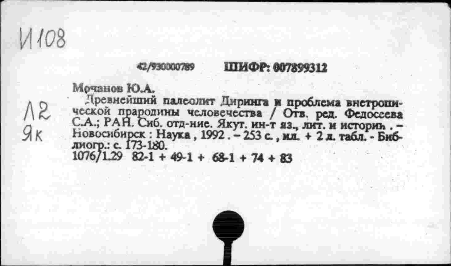 ﻿42/пяапю ШИФР: 007899312
лг Як
Мрчанов ЮА,
Древнейший палеолит Диринг* и проблема внетропи ческой прародины человечества / Отв. ред. Федосеева С А.; РАН. Сиб. отд-ние. Якут, ин-т яз, лит. и истории . -Новосибирск : Наука, 1992.-253 с., мл. + 2 д. табл. - Биб-лиогр.: с. 173-180.
1076/L29 82-1 + 49-1 + 68-1 + 74 + 83